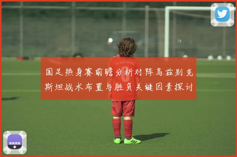 国足热身赛前瞻分析对阵乌兹别克斯坦战术布置与胜负关键因素探讨